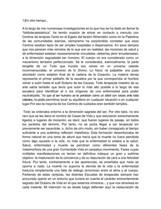 1)En otro tiempo...
A lo largo de mis numerosas investigaciones en lo que hoy se ha dado en llamar la
“bibliotecaakáshica”, he tenido ocasión de entrar en contacto a menudo con
Centros de terapias.Tanto en el Egipto del faraón Akhenatón como en la Palestina
de las comunidades esenias, siempreme ha sorprendido constatar que esos
Centros estaban lejos de ser simples hospitales o dispensarios. En esos tiempos
que nos parecen más remotos de lo que son en realidad, las nociones de salud y
de enfermedad estaban necesariamente vinculadas -deberías decir encadenadas-
a la dimensión sagradadel ser humano. El cuerpo no era considerado como un
mecanismo terrestre perfeccionado. Se le consideraba, esencialmente, la parte
tangible de un Todo que hundía sus raíces en un universo celeste
inconmensurable, el universo de lo Divino. Lo físico -lo palpable- era pues
abordado como eslabón final de la cadena de la Creación. La materia densa
representa el primer peldaño de la escalera por la que correspondía al hombre
volver a subir hasta el sutil Océano de las Causas. Todo terapeuta maestro de su
arte sabía también que tenía que subir lo más alto posible a lo largo de esa
escalera para identificar el o los orígenes de una enfermedad para poder
neutralizarla. Ya que al ser humano se le percibían como un árbol con raíces ante todo
celestes, no podía permitirse tocar su equilibrio en cualquier situación o en cualquier
lugar.Por eso la mayoría de los Centros de cuidados eran también templos.
Todo se ordenaba entorno a la dimensión sagrada del ser. Por otro lado, no era
raro que se les diera el nombre de Casas de Vida y que estuvieran estrechamente
ligados a lugares de iniciación, es decir, que fueran lugares de pasaje, en todos
los sentidos del término. Por tanto, no se podía llegar a ser terapeuta sin
previamente ser sacerdote, o, dicho de otro modo, sin haber consagrado el tiempo
suficiente a una auténtica reflexión metafísica. Esta formación desembocaba de
forma natural en una toma de altura que hacía que la muerte no fuera percibida
como algo opuesto a la vida, no más que la enfermedad lo estaba a la salud.
Salud, enfermedad y muerte se percibían como diferentes fases de la
metamorfosis de una gran Corrientede Vida en perpetuo movimiento. Fases cuyas
múltiples manifestaciones no tenían en definitiva másque un gran y sublime
objetivo: la maduración de la conciencia y de su depuración de cara a una felicidad
futura. Por tanto, contrariamente a las apariencias, se enseñaba que nada se
oponía a nada. La muerte no suponía la derrota de la vida y la enfermedad
traducía simplemente una falta de diálogo armonioso entre el alma y el cuerpo.
Partiendo de estas certezas, las distintas Escuelas de terapeutas siempre han
procurado operar en un entorno que tuviera en cuenta el carácter eminentemente
sagrado del Océano de Vida en el que estamos inmersos... y que nos atraviesa en
cada instante. Mi intención no es desde luego defender aquí la restauración de
 