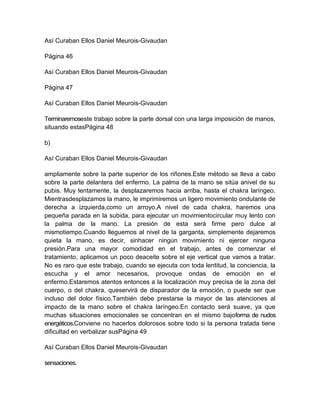 Así Curaban Ellos Daniel Meurois-Givaudan
Página 46
Así Curaban Ellos Daniel Meurois-Givaudan
Página 47
Así Curaban Ellos Daniel Meurois-Givaudan
Terminaremoseste trabajo sobre la parte dorsal con una larga imposición de manos,
situando estasPágina 48
b)
Así Curaban Ellos Daniel Meurois-Givaudan
ampliamente sobre la parte superior de los riñones.Este método se lleva a cabo
sobre la parte delantera del enfermo. La palma de la mano se sitúa anivel de su
pubis. Muy lentamente, la desplazaremos hacia arriba, hasta el chakra laríngeo.
Mientrasdesplazamos la mano, le imprimiremos un ligero movimiento ondulante de
derecha a izquierda,como un arroyo.A nivel de cada chakra, haremos una
pequeña parada en la subida, para ejecutar un movimientocircular muy lento con
la palma de la mano. La presión de esta será firme pero dulce al
mismotiempo.Cuando lleguemos al nivel de la garganta, simplemente dejaremos
quieta la mano, es decir, sinhacer ningún movimiento ni ejercer ninguna
presión.Para una mayor comodidad en el trabajo, antes de comenzar el
tratamiento, aplicamos un poco deaceite sobre el eje vertical que vamos a tratar.
No es raro que este trabajo, cuando se ejecuta con toda lentitud, la conciencia, la
escucha y el amor necesarios, provoque ondas de emoción en el
enfermo.Estaremos atentos entonces a la localización muy precisa de la zona del
cuerpo, o del chakra, queservirá de disparador de la emoción, o puede ser que
incluso del dolor físico.También debe prestarse la mayor de las atenciones al
impacto de la mano sobre el chakra laríngeo.En contacto será suave, ya que
muchas situaciones emocionales se concentran en el mismo bajoforma de nudos
energéticos.Conviene no hacerlos dolorosos sobre todo si la persona tratada tiene
dificultad en verbalizar susPágina 49
Así Curaban Ellos Daniel Meurois-Givaudan
sensaciones.
 