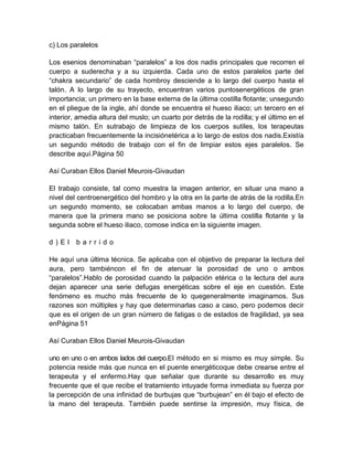 c) Los paralelos
Los esenios denominaban “paralelos” a los dos nadis principales que recorren el
cuerpo a suderecha y a su izquierda. Cada uno de estos paralelos parte del
“chakra secundario” de cada hombroy desciende a lo largo del cuerpo hasta el
talón. A lo largo de su trayecto, encuentran varios puntosenergéticos de gran
importancia; un primero en la base externa de la última costilla flotante; unsegundo
en el pliegue de la ingle, ahí donde se encuentra el hueso iliaco; un tercero en el
interior, amedia altura del muslo; un cuarto por detrás de la rodilla; y el último en el
mismo talón. En sutrabajo de limpieza de los cuerpos sutiles, los terapeutas
practicaban frecuentemente la incisiónetérica a lo largo de estos dos nadis.Existía
un segundo método de trabajo con el fin de limpiar estos ejes paralelos. Se
describe aquí.Página 50
Así Curaban Ellos Daniel Meurois-Givaudan
El trabajo consiste, tal como muestra la imagen anterior, en situar una mano a
nivel del centroenergético del hombro y la otra en la parte de atrás de la rodilla.En
un segundo momento, se colocaban ambas manos a lo largo del cuerpo, de
manera que la primera mano se posiciona sobre la última costilla flotante y la
segunda sobre el hueso iliaco, comose indica en la siguiente imagen.
d ) E l b a r r i d o
He aquí una última técnica. Se aplicaba con el objetivo de preparar la lectura del
aura, pero tambiéncon el fin de atenuar la porosidad de uno o ambos
“paralelos”.Hablo de porosidad cuando la palpación etérica o la lectura del aura
dejan aparecer una serie defugas energéticas sobre el eje en cuestión. Este
fenómeno es mucho más frecuente de lo quegeneralmente imaginamos. Sus
razones son múltiples y hay que determinarlas caso a caso, pero podemos decir
que es el origen de un gran número de fatigas o de estados de fragilidad, ya sea
enPágina 51
Así Curaban Ellos Daniel Meurois-Givaudan
uno en uno o en ambos lados del cuerpo.El método en si mismo es muy simple. Su
potencia reside más que nunca en el puente energéticoque debe crearse entre el
terapeuta y el enfermo.Hay que señalar que durante su desarrollo es muy
frecuente que el que recibe el tratamiento intuyade forma inmediata su fuerza por
la percepción de una infinidad de burbujas que “burbujean” en él bajo el efecto de
la mano del terapeuta. También puede sentirse la impresión, muy física, de
 