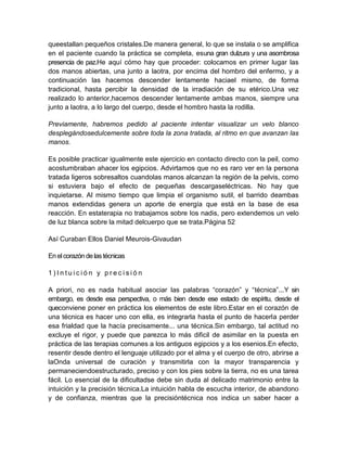 queestallan pequeños cristales.De manera general, lo que se instala o se amplifica
en el paciente cuando la práctica se completa, esuna gran dulzura y una asombrosa
presencia de paz.He aquí cómo hay que proceder: colocamos en primer lugar las
dos manos abiertas, una junto a laotra, por encima del hombro del enfermo, y a
continuación las hacemos descender lentamente haciael mismo, de forma
tradicional, hasta percibir la densidad de la irradiación de su etérico.Una vez
realizado lo anterior,hacemos descender lentamente ambas manos, siempre una
junto a laotra, a lo largo del cuerpo, desde el hombro hasta la rodilla.
Previamente, habremos pedido al paciente intentar visualizar un velo blanco
desplegándosedulcemente sobre toda la zona tratada, al ritmo en que avanzan las
manos.
Es posible practicar igualmente este ejercicio en contacto directo con la peil, como
acostumbraban ahacer los egipcios. Advirtamos que no es raro ver en la persona
tratada ligeros sobresaltos cuandolas manos alcanzan la región de la pelvis, como
si estuviera bajo el efecto de pequeñas descargaseléctricas. No hay que
inquietarse. Al mismo tiempo que limpia el organismo sutil, el barrido deambas
manos extendidas genera un aporte de energía que está en la base de esa
reacción. En estaterapia no trabajamos sobre los nadis, pero extendemos un velo
de luz blanca sobre la mitad delcuerpo que se trata.Página 52
Así Curaban Ellos Daniel Meurois-Givaudan
En elcorazón de lastécnicas
1 ) I n t u i c i ó n y p r e c i s i ó n
A priori, no es nada habitual asociar las palabras “corazón” y “técnica”...Y sin
embargo, es desde esa perspectiva, o más bien desde ese estado de espíritu, desde el
queconviene poner en práctica los elementos de este libro.Estar en el corazón de
una técnica es hacer uno con ella, es integrarla hasta el punto de hacerla perder
esa frialdad que la hacía precisamente... una técnica.Sin embargo, tal actitud no
excluye el rigor, y puede que parezca lo más dificil de asimilar en la puesta en
práctica de las terapias comunes a los antiguos egipcios y a los esenios.En efecto,
resentir desde dentro el lenguaje utilizado por el alma y el cuerpo de otro, abrirse a
laOnda universal de curación y transmitirla con la mayor transparencia y
permaneciendoestructurado, preciso y con los pies sobre la tierra, no es una tarea
fácil. Lo esencial de la dificultadse debe sin duda al delicado matrimonio entre la
intuición y la precisión técnica.La intuición habla de escucha interior, de abandono
y de confianza, mientras que la precisióntécnica nos indica un saber hacer a
 