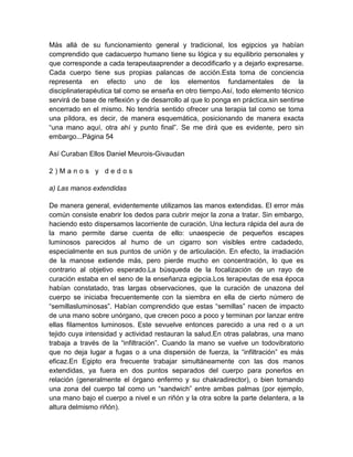 Más allá de su funcionamiento general y tradicional, los egipcios ya habían
comprendido que cadacuerpo humano tiene su lógica y su equilibrio personales y
que corresponde a cada terapeutaaprender a decodificarlo y a dejarlo expresarse.
Cada cuerpo tiene sus propias palancas de acción.Esta toma de conciencia
representa en efecto uno de los elementos fundamentales de la
disciplinaterapéutica tal como se enseña en otro tiempo.Así, todo elemento técnico
servirá de base de reflexión y de desarrollo al que lo ponga en práctica,sin sentirse
encerrado en el mismo. No tendría sentido ofrecer una terapia tal como se toma
una píldora, es decir, de manera esquemática, posicionando de manera exacta
“una mano aquí, otra ahí y punto final”. Se me dirá que es evidente, pero sin
embargo...Página 54
Así Curaban Ellos Daniel Meurois-Givaudan
2 ) M a n o s y d e d o s
a) Las manos extendidas
De manera general, evidentemente utilizamos las manos extendidas. El error más
común consiste enabrir los dedos para cubrir mejor la zona a tratar. Sin embargo,
haciendo esto dispersamos lacorriente de curación. Una lectura rápida del aura de
la mano permite darse cuenta de ello: unaespecie de pequeños escapes
luminosos parecidos al humo de un cigarro son visibles entre cadadedo,
especialmente en sus puntos de unión y de articulación. En efecto, la irradiación
de la manose extiende más, pero pierde mucho en concentración, lo que es
contrario al objetivo esperado.La búsqueda de la focalización de un rayo de
curación estaba en el seno de la enseñanza egipcia.Los terapeutas de esa época
habían constatado, tras largas observaciones, que la curación de unazona del
cuerpo se iniciaba frecuentemente con la siembra en ella de cierto número de
“semillasluminosas”. Habían comprendido que estas “semillas” nacen de impacto
de una mano sobre unórgano, que crecen poco a poco y terminan por lanzar entre
ellas filamentos luminosos. Este sevuelve entonces parecido a una red o a un
tejido cuya intensidad y actividad restauran la salud.En otras palabras, una mano
trabaja a través de la “infiltración”. Cuando la mano se vuelve un todovibratorio
que no deja lugar a fugas o a una dispersión de fuerza, la “infiltración” es más
eficaz.En Egipto era frecuente trabajar simultáneamente con las dos manos
extendidas, ya fuera en dos puntos separados del cuerpo para ponerlos en
relación (generalmente el órgano enfermo y su chakradirector), o bien tomando
una zona del cuerpo tal como un “sandwich” entre ambas palmas (por ejemplo,
una mano bajo el cuerpo a nivel e un riñón y la otra sobre la parte delantera, a la
altura delmismo riñón).
 