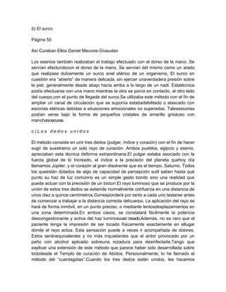 b) El surco
Página 55
Así Curaban Ellos Daniel Meurois-Givaudan
Los esenios también realizaban el trabajo efectuado con el dorso de la mano. Se
servían efectundocon el dorso de la mano. Se servían del mismo como un arado
que realizase dulcemente un surco enel etérico de un organismo. El surco en
cuestión era “abierto” de manera delicada, sin ejercer unaverdadera presión sobre
la piel, generalmente desde abajo hacia arriba a lo largo de un nadi. Estatécnica
podía efectuarse con una mano mientras la otra se ponía en contacto, al otro lado
del cuerpo,con el punto de llegada del surco.Se utilizaba este método con el fin de
ampliar un canal de circulación que se suponía estabadebilitado o atascado con
escorias etéricas debidas a situaciones emocionales no superadas. Talesescorias
podían verse bajo la forma de pequeños cristales de amarillo grisáceo con
manchasoscuras.
c ) L o s d e d o s u n i d o s
El método consiste en unir tres dedos (pulgar, índice y corazón) con el fin de hacer
sugir de suextremo un solo rayo de curación. Ambos pueblos, egipcio y esenio,
apreciaban esta técnica deforma extraordinaria.El pulgar estaba asociado con la
fuerza global de lo Increado, el índice a la precisión del planeta quehoy día
llamamos Júpiter, y el corazón al gran disolvente que es el tiempo, Saturno. Todos
los queestán dotados de algo de capacidad de percepción sutil saben hasta qué
punto su haz de luz comúnno es un simple gesto bonito sino una realidad que
puede actuar con la precisión de un bisturí.El rayo luminoso que se produce por la
unión de estos tres dedos se extiende normalmente confuerza en una distancia de
unos diez a quince centímetros.Corresponderá por tanto a cada uno testarse antes
de comenzar a trabajar a la distancia correcta delcuerpo. La aplicación del rayo se
hará de forma inmóvil, en un punto preciso, o mediante lentosdesplazamientos en
una zona determinada.En ambos casos, se constatará fácilmente la potencia
descongestionante y activa del haz luminosoasí creado.Además, no es raro que el
paciente tenga la impresión de ser tocado físicamente exactamente en ellugar
donde el rayo actúa. Esta sensación puede a veces ir acompañada de dolores.
Estos seránequivalentes y no más inquietantes que el ardor provocado por un
paño con alcohol aplicado sobreuna rozadura para desinfectarla.Tengo que
explicar una extensión de este método que parece haber sido desarrollada sobre
tododesde el Templo de curación de Abidos. Persoonalmente, lo he llamado el
método del “cuentagotas”.Cuando los tres dedos están unidos, les hacemos
 