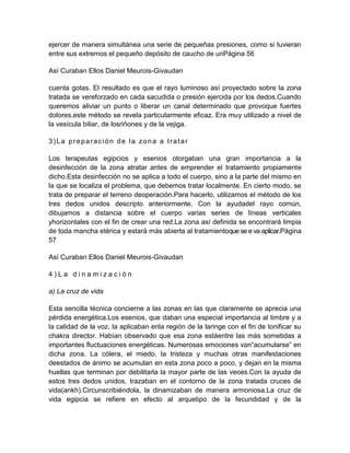 ejercer de manera simultánea una serie de pequeñas presiones, como si tuvieran
entre sus extremos el pequeño depósito de caucho de unPágina 56
Así Curaban Ellos Daniel Meurois-Givaudan
cuenta gotas. El resultado es que el rayo luminoso así proyectado sobre la zona
tratada se vereforzado en cada sacudida o presión ejercida por los dedos.Cuando
queremos aliviar un punto o liberar un canal determinado que provoque fuertes
dolores,este método se revela particularmente eficaz. Era muy utilizado a nivel de
la vesícula biliar, de losriñones y de la vejiga.
3)La preparación de la zona a tratar
Los terapeutas egipcios y esenios otorgaban una gran importancia a la
desinfección de la zona atratar antes de emprender el tratamiento propiamente
dicho.Esta desinfección no se aplica a todo el cuerpo, sino a la parte del mismo en
la que se localiza el problema, que debemos tratar localmente. En cierto modo, se
trata de preparar el terreno deoperación.Para hacerlo, utilizamos el método de los
tres dedos unidos descripto anteriormente. Con la ayudadel rayo común,
dibujamos a distancia sobre el cuerpo varias series de líneas verticales
yhorizontales con el fin de crear una red.La zona así definida se encontrará limpia
de toda mancha etérica y estará más abierta al tratamientoque se e va aplicar.Página
57
Así Curaban Ellos Daniel Meurois-Givaudan
4 ) L a d i n a m i z a c i ó n
a) La cruz de vida
Esta sencilla técnica concierne a las zonas en las que claramente se aprecia una
pérdida energética.Los esenios, que daban una especial importancia al timbre y a
la calidad de la voz, la aplicaban enla región de la laringe con el fin de tonificar su
chakra director. Habían observado que esa zona estáentre las más sometidas a
importantes fluctuaciones energéticas. Numerosas emociones van“acumularse” en
dicha zona. La cólera, el miedo, la tristeza y muchas otras manifestaciones
deestados de ánimo se acumulan en esta zona poco a poco, y dejan en la misma
huellas que terminan por debilitarla la mayor parte de las veces.Con la ayuda de
estos tres dedos unidos, trazaban en el contorno de la zona tratada cruces de
vida(ankh).Circunscribiéndola, la dinamizaban de manera armoniosa.La cruz de
vida egipcia se refiere en efecto al arquetipo de la fecundidad y de la
 