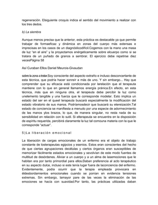 regeneración. Elsiguiente croquis indica el sentido del movimiento a realizar con
los tres dedos.
b) La siembra
Aunque menos precisa que la anterior, esta práctica es destacable ya que permite
trabajar de formaeficaz y dinámica en zonas del cuerpo más extensas e
imprecisas en los casos de un diagnósticodifícil.Cogemos con la mano una masa
de luz “en el aire” y la proyectamos enérgeticamente sobre elcuerpo como si se
tratara de un puñado de granos a sembrar. El ejercicio debe repetirse diez
vecesPágina 58
Así Curaban Ellos Daniel Meurois-Givaudan
sobre la zona a tratar.Soy consciente del aspecto extraño e incluso desconcertante de
esta técnica, que podría hacer sonreír a más de uno. Y sin embargo... Hay que
comprender que su eficacia está condicionada por larelación que el terapeuta
mantiene con lo que en general llamamos energía pránica.En efecto, en esta
técnica, más que en ninguna otra, el terapeuta debe percibir la luz como
unelemento tangible y una fuerza que le corresponde modelar. Esto implica un
estado del ser en el queel terapeuta buscará especialmente la modificación del
estado vibratorio de sus manos. Podríamosdecir que buscará su etereización.Tal
estado de conciencia se manifiesta a menudo por una especie de adormecimiento
de las manos ylos brazos, lo que, de manera singular, no resta nada de su
sensibilidad en relación con lo sutil. Si elterapeuta se encuentra en la disposición
de espíritu requerida, percibirá claramente la luz tal comouna materia con la que le
corresponde “actuar”.
5 ) L a l i b e r a c i ó n e m o c i o n a l
La liberación de cargas emocionales de un enfermo era el objeto de trabajo
constante de losterapeutas egipcios y esenios. Estos eran conscientes del hecho
de que ciertas agrupaciones decélulas y ciertos órganos eran susceptibles de
memorizar fácilmente estados emocionales y sevolvían de este modo fuentes de
multitud de desórdenes. Aliviar a un cuerpo y a un alma de lasemociones que le
habitan era por tanto primordial para ellos.Daban preferencia al acto terapéutico
en su aspecto dulce, incluso si este tenía lugar fuera de laconciencia del enfermo.
Evidentemente, podía ocurrir que la terapia empleada provocara en
éldesbordamientos emocionales cuando se ponían en evidencia tensiones
extremas. Sin embargo, lamayor pare de las veces la eliminación de las
emociones se hacía con suavidad.Por tanto, las prácticas utilizadas daban
 