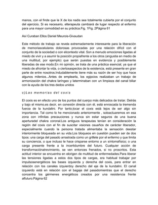 manos, con el finde que la X de los nadis sea totalmente cubierta por el conjunto
del ejercicio. Si es necesario, elterapeuta cambiará de lugar respecto al enfermo
para una mayor comodidad en su práctica.Fig. 1Fig. 2Página 61
Así Curaban Ellos Daniel Meurois-Givaudan
Este método de trabajo se revela extremadamente interesante para la liberación
de memoriascelulares dolorosas provocadas por una relación difícil con el
conjunto de la sociedad o con elcontexto vital. Son a menudo emociones ligadas al
miedo de vivir y a asumir la posición propiafrente a los otros (angustia en medio de
una multitud, por ejemplo) que serán puestas en evidencia y posiblemente
liberadas de ese modo.En mi opinión, se trata de una práctica esencial, ya que el
miedo de afrontar la vida, o ciertosaspectos de la existencia, está presente en gran
parte de entre nosotros.Indudablemente tiene más su razón de ser hoy que hace
algunos milenios...Antes de emplearla, los egipcios realizaban un trabajo de
armonización del chakra laríngeo y laterminaban con un limpieza del canal biliar
con la ayuda de los tres dedos unidos
c ) L a s m e m o r i a s d e l c o x i s
El coxis es en efecto uno de los puntos del cuerpo más delicados de tratar. Detrás
y bajo el mismo,es decir, en conexión directa con él, está enroscada la tremenda
fuerza de la kundalini. Por tanto,tocar el coxis está lejos de ser algo sin
importancia. Tal como lo he mencionado anteriormente , soloactuaremos en esa
zona con infinitas precauciones y nunca sin estar seguros de una buena
aperturadel chakra coronal.Los antiguos terapeutas tenían en consideración la
región del coxis con el fin de suscitar visiones osueños de carácter liberador,
especialmente cuando la persona tratada alimentaba la sensación deestar
interiormente bloqueada en su vida.Los bloqueos en cuestión pueden ser de dos
tipos: una carga del pasado arrastrada como un grillete por el enfermo y que limita
su conciencia, o que incluso le hace crisparse entorno a un síntomafísico; o una
carga presente frente a la incertidumbre del futuro. Cualquier acción de
transformaciónatrevimiento, se ven entonces frenados, si no proscritos. Esta
actitud interior se encuentra en elorigen de multitud de enfermedades.Para liberar
las tensiones ligadas a estos dos tipos de cargas, era habitual trabajar por
impulsosenergéticos las bases izquierda y derecha del coxis, para entrar en
relación con los canales izquierdoy derecho del eje de la kundalini. El canal
izquierdo está en relación con el bagaje del pasadomientras que el derecho
concentra los gérmenes energéticos creados por una resistencia frente
alfuturo.Página 62
 