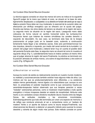 Así Curaban Ellos Daniel Meurois-Givaudan
La técnica egipcia consistía en situar las manos tal como se indica en la siguiente
figura.El pulgar de la mano que tratará el coxis, se situará en la base de este,
ligeramente desplazado a suizquierda o a su derecha en función del canal que se vaya a
tratar.La presión física debe ser muy moderada, lo esencial de la curación debe ser
efectuando por elinflujo energético que se ofrecerá con la ayuda del pulgar.
Durante ese tiempo, los otros dedos de lamano se situarán en la región del sacro.
La segunda mano se situarán en la región del sacro. Lasegunda mano debe
colocarse de forma natural en sentido horizontal sobre las lumbares.Con
frecuencia tienen que tratarse de manera simultánea los canales derecho e
izquierdo de lakundalini. Es ese caso, se terminará esta fase de la terapia
posicionando el pulgar justo en la basedel coxis, subiendo a continuación
lentamente hasta llegar a las vértebras sacras. Este acto permitiráarmonizar los
dos impulsos, derecho e izquierdo, por medio del canal central de la kundalini. La
presión del pulgar será moderada y deberá tener muy en cuenta el posible dolor
del paciente.Durante esta fase, la segunda mano se situará tal como lo muestra el
siguiente dibujo (Fig 1), subirálentamente hacia el chakra cardiaco al mismo ritmo
que el pulgar alcanza la región del sacro.Finalmente, la práctica se terminará con
la posición alineada de ambas manos, una sobre el segundochakra y otra sobre el
cuerto (Fig. 2)Página 63
Así Curaban Ellos Daniel Meurois-Givaudan
d ) N e u t r a l i z a r e l e s t r é s
Aunque la noción de estrés es relativamente reciente en nuestro mundo moderno,
su realidad y susconsecuencias también existían hace algunos miles de años. Los
motivos por los que se producíasimplemente eran diferentes, y su existencia
estaba menos generalizada, menos ligada a la vidacotidiana que, aunque no era
fácil, no presentaba el carácter trepidante como la que conocemos hoydía.Los
sacerdotes-terapeutas habían observado que sus terapias parecían a veces
“resbalar” sobreciertas personas, como si mostraran impermeables a todo aporte
energético o incluso incapaces deestar en estado de receptividad. Atribuían este
hecho a una verdadera coraza vibratoria resultante deuna mezcla entre las fatigas
físicas, las actitudes mentales y las emociones incontroladas.
Estimabanigualmente que todo ello terminaba por crear una especie de memoria o
de reflejo que conducía amenudo al ser a comportarse como un “pedazo de
madera” frente a un aporte de dulzura como lo esuna terapia.Finalmente, sus
observaciones les llevaron a elaborar un pequeño método para suavizar la coraza
deestrés y volverla de algún modo más porosa. Este método consiste en poner
 