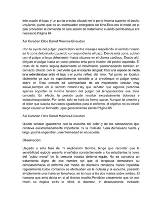 interacción el bazo y un punto preciso situado en la parte interna superior el pecho
izquierdo, punto que es un estimulador energético del timo.Este era el modo en el
que procedían al comienzo de una sesión de tratamiento cuando percibíanque era
necesario.Página 64
Así Curaban Ellos Daniel Meurois-Givaudan
Con la ayuda del pulgar, practicaban lentos masajes respetando el sentido horario
en la zona delcostado izquierdo correspondiente al bazo. Desde esta zona, subían
con el pulgar a largo delesternón hasta situarse en el chakra cardiaco. Desde ahí,
dirigían el pulgar hacia un punto preciso enla parte interior del pecho izquierdo. El
resto de la mano seguía dulcemente el movimiento permaneciendo también en
contacto directo con la piel.Veréis que el conjunto del gesto traza una especie de media
luna extendiéndose entre el bazo y el punto reflejo del timo. Tal punto se localiza
fácilmente ya que es especialmente sensible a la presiónque el pulgar ejerza
sobre él. Esta presión irá acompañada de un movimiento circular muy
suave,siempre en el sentido horario.Hay que señalar que algunas personas
apenas soportan la mínima tensión del pulgar del terapeutasobre esa zona
concreta. En efecto, la presión pude resultar excesivamente dolorosa e
inclusoinsoportable. Por tanto, solo se hará de forma suave. Aunque tal presión y
el dolor que suscita nuncason agradables para el enfermo, el objetivo no es desde
luego causar un tormento, ¡que generaríamás estrés!Página 65
Así Curaban Ellos Daniel Meurois-Givaudan
Quiero señalar igualmente que la escucha del dolor y de las sensaciones que
conlleva esextremadamente importante. Si la molestia fuera demasiado fuerte y
larga, podría engendrar unaenfermedad en el paciente.
Observación:
Llegado a esta fase de mi explicación técnica, tengo que recordar que la
sensibilidad egipcia yesenia enseñaba constantemente a los estudiantes la toma
del “pulso moral” de la persona tratada deforma regular. No se concebía un
tratamiento digno de ese nombre sin que el terapeuta demostrara su
compasiónhacia el enfermo por medio de discretos contactos físicos repetidos
regularmente.Estos contactos se efectuaban en la dulzura y la escucha, posando
simplemente una mano en lamuñeca, en la nuca a las dos manos sobre ambas. El
humano que ama debía en sí al técnico erudito.Percibían claramente que de ese
modo se dejaba atrás lo difícil, lo doloroso, lo desesperante, inclusolo
 