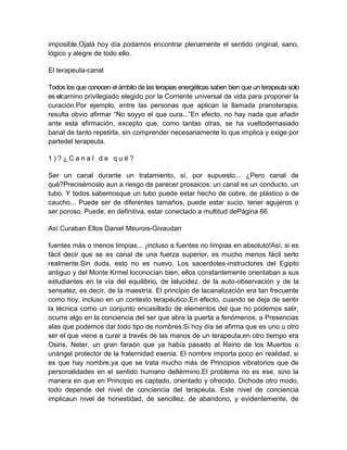 imposible.Ojalá hoy día podamos encontrar plenamente el sentido original, sano,
lógico y alegre de todo ello.
El terapeuta-canal
Todos los que conocen el ámbito de las terapias energéticas saben bien que un terapeuta solo
es elcamino privilegiado elegido por la Corriente universal de vida para proponer la
curación.Por ejemplo, entre las personas que aplican la llamada pranoterapia,
resulta obvio afirmar “No soyyo el que cura...”En efecto, no hay nada que añadir
ante esta afirmación, excepto que, como tantas otras, se ha vueltodemasiado
banal de tanto repetirla, sin comprender necesariamente lo que implica y exige por
partedel terapeuta.
1 ) ? ¿ C a n a l d e q u é ?
Ser un canal durante un tratamiento, sí, por supuesto... ¿Pero canal de
qué?Precisémoslo aun a riesgo de parecer prosaicos: un canal es un conducto, un
tubo. Y todos sabemosque un tubo puede estar hecho de cobre, de plástico o de
caucho... Puede ser de diferentes tamaños, puede estar sucio, tener agujeros o
ser poroso. Puede, en definitiva, estar conectado a multitud dePágina 66
Así Curaban Ellos Daniel Meurois-Givaudan
fuentes más o menos limpias... ¡incluso a fuentes no límpias en absoluto!Así, si es
fácil decir que se es canal de una fuerza superior, es mucho menos fácil serlo
realmente.Sin duda, esto no es nuevo. Los sacerdotes-instructores del Egipto
antiguo y del Monte Krmel loconocían bien, ellos constantemente orientaban a sus
estudiantes en la vía del equilibrio, de lalucidez, de la auto-observación y de la
sensatez, es decir, de la maestría. El principio de lacanalización era tan frecuente
como hoy, incluso en un contexto terapéutico.En efecto, cuando se deja de sentir
la técnica como un conjunto encasillado de elementos del que no podemos salir,
ocurre algo en la conciencia del ser que abre la puerta a fenómenos, a Presencias
alas que podemos dar todo tipo de nombres.Si hoy día se afirma que es uno u otro
ser el que viene a curar a través de las manos de un terapeuta,en otro tiempo era
Osiris, Neter, un gran faraón que ya había pasado al Reino de los Muertos o
unángel protector de la fraternidad esenia. El nombre importa poco en realidad, si
es que hay nombre,ya que se trata mucho más de Principios vibratorios que de
personalidades en el sentido humano deltérmino.El problema no es ese, sino la
manera en que en Principio es captado, orientado y ofrecido. Dichode otro modo,
todo depende del nivel de conciencia del terapeuta. Este nivel de conciencia
implicaun nivel de honestidad, de sencillez, de abandono, y evidentemente, de
 