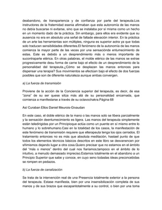 deabandono, de transpariencia y de confianza por parte del terapeuta.Los
instructores de la fraternidad esenia afirmaban que esta autonomía de las manos
no debía buscarse ni evitarse, sino que se instalaba por sí misma como un hecho
en un momento dado de la práctica. Sin embargo, para ellos era evidente que su
ausencia no era en absoluto una señal de faltade elevación interior. En la práctica
de un arte las herramientas son múltiples, ninguna es superior aotra ya que todas
solo traducen sensibilidades diferentes.El fenómeno de la autonomía de las manos
comienza la mayor parte de las veces por una sensaciónde entumecimiento de
estas. Este es debido a un desprendimiento más o menos importante de
sucontraparte etérica. En otras palabras, el molde etérico de las manos se extrae
progresivamente desu forma de carne bajo el efecto de un desprendimiento de la
personalidad del terapeuta.¿Cómo se desplazan las manos entonces para
dispensar una terapia? Sus movimientos se efectúan bajo el efecto de dos fuerzas
posibles que son de diferente naturaleza aunque ambas convergen.
a) La fuerza de transmisión
Proviene de la acción de la Conciencia superior del terapeuta, es decir, de esa
“zona” de su ser quese sitúa más alá de su personalidad encarnada, que
comienza a manifestarse a través de su octavochakra.Página 68
Así Curaban Ellos Daniel Meurois-Givaudan
En este caso, el doble etérico de la mano o las manos solo se libera parcialmente
y la sensación deentumecimiento es ligera. Las manos del terapeuta simplemente
están teledirigidas por un Principioque actúa como un puente en sí mismo entre lo
humano y lo sobrehumano.Casi en la totalidad de los casos, la manifestación de
este fenómeno de transmisión requiere que elterapeuta tenga los ojos cerrados. El
tratamiento entonces no es más que absoluta meditación, hastael punto de que
todos los elementos técnicos básicos descritos en este libro se desvanencen por
sñimismos dejando lugar a otra cosa.Quiero precisar que no estamos en el ámbito
del “más o menos” dentro del cual nos fiaríamos;tampoco en el ámbito de lo
intuitivo, a menudo demasiado impreciso.Estamos totalmente en el abandono a un
Principio Superior que sabe y conoce, en cuyo seno todaslas ideas preconcebidas
se rompen en pedazos.
b) La fuerza de canalización
Se trata de la intervención real de una Presencia totalmente exterior a la persona
del terapeuta. Estase manifiesta, bien por una insensibilización completa de sus
manos y de sus brazos que escapantotalmente a su control, o bien por una toma
 