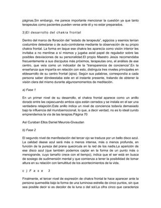 páginas.Sin embargo, me parece importante mencionar la cuestión ya que tanto
terapeutas como pacientes pueden verse ante él y no estar preparados.
3)El desarrollo del chakra frontal
Dentro del marco de floración del “estado de terapeuta”, egipcios y esenios tenían
costumbre detestarse o de auto-controlarse mediante la observación de su propio
chakra frontal. La forma en laque ese chakra les aparecía como visión interior les
invitaba a no mentirse a sí mismos y jugaba asíel papel de regulador sobre las
posibles desviaciones de su personalidad.El propio Maestro Jesús recomendaba
frecuentemente a sus discípulos más próximos, terapeutas ono, el análisis de ese
centro, que veía como un indicador de la “transparencia de conciencia”.En la
enseñanza que impartía en relación con esto, distinguía tres niveles principales en
eldesarrollo de su centro frontal (ajna). Según sus palabras, correspondía a cada
persona saber dóndeestaba este en el instante presente, tratando de obtener la
visión clara del mismo durante algunosmomentos de meditación.
a) Fase 1
En un primer nivel de su desarrollo, el chakra frontal aparece como un anillo
dorado entre las cejascuando ambos ojos están cerrados y se instala en el ser una
verdadera relajación.Este anillo indica un nivel de conciencia todavía demasiado
bajo la influencia del mundoemocional, lo que, a decir verdad, no es lo ideal cundo
emprendemos la vía de las terapias.Página 70
Así Curaban Ellos Daniel Meurois-Givaudan
b) Fase 2
El segundo nivel de manifestación del tercer ojo se traduce por un bello disco azul.
La calidad deese azul será más o menos intensa, más o menos profunda, en
función de la pureza del prana quecircula en la red de los nadis.La aparición de
ese disco azul (que también podemos captar en la forma de un punto más o
menogrande, cuyo tamaño crece con el tiempo), indica que el ser está en busca
de sosiego de sudimensión mental y que comienza a tener la posibilidad de tomar
altura en su relación con lamultitud de los acontecimientos de la vida.
c ) F a s e 3
Finalmente, el tercer nivel de expresión de chakra frontal le hace aparecer ante la
persona quemedita bajo la forma de una luminosa estrella de cinco puntos, sin que
sea posible decir si es decolor de la luna o del sol.La cifra cinco que caracteriza
 
