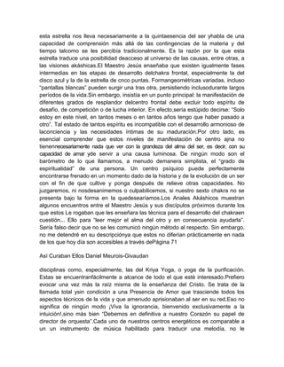 esta estrella nos lleva necesariamente a la quintaesencia del ser yhabla de una
capacidad de comprensión más allá de las contingencias de la materia y del
tiempo talcomo se les percibía tradicionalmente. Es la razón por la que esta
estrella traduce una posibilidad deacceso al universo de las causas, entre otras, a
las visiones akáshicas.El Maestro Jesús enseñaba que existen igualmente fases
intermedias en las etapas de desarrollo delchakra frontal, especialmente la del
disco azul y la de la estrella de cnco puntas. Formangeométricas variadas, incluso
“pantallas blancas” pueden surgir una tras otra, persistiendo inclusodurante largos
períodos de la vida.Sin embargo, insistía en un punto principal: la manifestación de
diferentes grados de resplandor delcentro frontal debe excluir todo espíritu de
desafío, de competición o de lucha interior. En efecto,sería estúpido decirse: “Solo
estoy en este nivel, en tantos meses o en tantos años tengo que haber pasado a
otro”. Tal estado de tantos espíritu es incompatible con el desarrollo armonioso de
laconciencia y las necesidades íntimas de su maduración.Por otro lado, es
esencial comprender que estos niveles de manifestación de centro ajna no
tienennecesariamente nada que ver con la grandeza del alma del ser, es decir, con su
capacidad de amar yde servir a una causa luminosa. De ningún modo son el
barómetro de lo que llamamos, a menudo demanera simplista, el “grado de
espiritualidad” de una persona. Un centro psíquico puede perfectamente
encontrarse frenado en un momento dado de la historia y de la evolución de un ser
con el fin de que cultive y ponga después de relieve otras capacidades. No
juzgaremos, ni nosdesanimemos o culpabilicemos, si nuestro sexto chakra no se
presenta bajo la forma en la quedesearíamos.Los Anales Akáshicos muestran
algunos encuentros entre el Maestro Jesús y sus discípulos próximos durante los
que estos Le rogaban que les enseñara las técnica para el desarrollo del chakraen
cuestión... Ello para “leer mejor el alma del otro y en consecuencia ayudarla”.
Sería falso decir que no se les comunicó ningún método al respecto. Sin embargo,
no me detendré en su descripciónya que estos no diferían prácticamente en nada
de los que hoy día son accesibles a través dePágina 71
Así Curaban Ellos Daniel Meurois-Givaudan
disciplinas como, especialmente, las del Kriya Yoga, o yoga de la purificación.
Estas se encuentranfácilmente a alcance de todo el que esté interesado.Prefiero
evocar una vez más la raíz misma de la enseñanza del Cristo. Se trata de la
llamada total ysin condición a una Presencia de Amor que trasciende todos los
aspectos técnicos de la vida y que amenudo aprisionaban al ser en su red.Eso no
significa de ningún modo ¡Viva la ignorancia, bienvenido exclusivamente a la
intuición!,sino más bien “Debemos en definitiva a nuestro Corazón su papel de
director de orquesta”.Cada uno de nuestros centros energéticos es comparable a
un un instrumento de música habilitado para traducir una melodía, no le
 