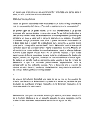 un placer para el ojo sino que es, primeramente y ante todo, una caricia para el
alma, un elixir que la hace abrirse dulcemente...
b) El ritual de los solsticios
Todas las grandes tradiciones están de acuerdo en un punto: no hay un santuario
real sin consagración del mismo. ¿Pero qué es exactamente una consagración?
En primer lugar, es un gesto natural. El de una ofrenda.Ofrenda a Lo que nos
sobrepasa, a Lo que nos atraviesa y nos empuja a amar. Es una dedicatoria absoluta a la
Vida.En este sentido, no es necesario remitirse a una ninguna fe en particular para
consagrar un lugar y trazar así el contorno sagrado de su espacio. El corazón
humano es un lugar perfecto de unión entre lo que se ha dado en llamar lo Alto de
lo Bajo; basta que el corazón del terapeuta sea puro, que ame... y que sea alegre
para que la consagración sea efectiva.El faraón Akhenatón consideraba que el
verdadero estado de sacerdocio era de hecho un estado de maestría. Maestría en
alineamiento de nuestros diferentes mundos interiores, maestría a la que todo ser
humano puede aspirar, incluso fuera de un contexto religioso, y que puede
experimentar de forma espontánea durante instantes privilegiados.Es desde este
espíritu, abierto y no dogmático, en el que os comunico el breve ritual que sigue.
Se trata de un sencillo ritual que comenzó a estar vigente al final del reinado de
Akhenatón y que fue retomado posteriormente, especialmente para la
consagración de los bethsaids esenios. Para el terapeuta era la ocasión de
renovar su pacto de amor, su alianza con la Divinidad, asegurando la purificación
de su lugar de trabajo.He aquí cómo proceder:
–
La víspera del solsticio depositad una pizca de sal de mar en los ángulos de
vuestra sala decuidados. Esta sal tendrá por efecto la aspiración, la absorción y la
disolución de eventuales energías residuales de la dimensión residuales de la
dimensión etérica de vuestra sala.
–
El mismo día, con ayuda de un buen incienso (por ejemplo, el incienso terapéutico
de la tradición tibetana) o de un pequeño paquete de salvia desecada, dad la
vuelta a la sala tres veces, respetando el sentido de las agujas del reloj.
–
 