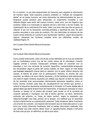 En mi opinión, no se trata deaprenderlo de memoria para respetar la información
de manera rígida. Este esquema propone antetodo un “método de navegación
global” en el cuerpo humano, así como elementos de referenciasobre los que un
terapeuta puede basarse para emprender un tratamiento completo y una
reflexión.Según esta visión del cuerpo humano, cada zona, con los órganos que
contiene, habla a su manerade un aspecto del ser y del nivel, o de los niveles, de
implantación de su sufrimiento.Por tanto, tratar una zona más que otra es poner en
relación el ser con la dimensión concreta,simbólica y espiritual de esta. Es abrir
puertas concretas a una onda de curación. Por otro lado,tratar el conjunto de las
cuatro zonas teniendo en cuenta lo que representan significa, según laconcepción
egipcia, disipando las fronteras creadas entre sus diferentes niveles de
realidad.Página 74
Así Curaban Ellos Daniel Meurois-Givaudan
Página 75
Así Curaban Ellos Daniel Meurois-Givaudan
Como puede observarse, cada una de las zonas definidas por la cruz es sostenida
por un símboloque evoca uno de los cuatro reinos de la naturaleza: mineral,
vegetal, animal y humano. Estoscuatro símbolos están en conexión con un
arquetipo y con una corriente de curación específica. Lossacerdotes-terapeutas
los visuaizaban según la parte del cuerpo tratada, es decir, según el nivel delser
que buscaban alcanzar.El chacal está en relación con la parte inferior derecha del
cuerpo, el báculo de poder con la partesuperior derecha, la concha (de una
amonita), se refiere a la zona inferior izquierda, y la flor dehibisco está relacionada
con toda la región torácica izquierda.Las sílabas que figuran al lado de cada uno
de los símbolos eran pronunciadas interiormente demanera repetitiva, como un
breve mantra, durante cada fase de visualización.El sol central que ilumina y
ordena el esquema representa evidentemente lo Increado, la Fuente detoda vida, el
germen divino que anima al ser.Al final del tratamiento, el terapeuta colocaba la mano
durante un tiempo en el chakra del corazón para anclar en él la corriente de
curación aplicada e impregnar con ella el átomo germen, es decir, lamemoria
profunda del enfermo, su “base de datos central”, según la expresión que
utilizaríamoshoy.En esa fase precisa de la terapia, era habitual que el sacerdote
recitara interiormente su propiaoración personal. Cada terapeuta debía inventarse
una oración de curación, una especie deinvocación que se reservaba para sí y que
tenía por misión dinamizar finalmente todo el trabajo decuración realizado. Hay
que señalar que esta oración debía incluir un agradecimiento dirigido a laFuente
de toda vida ya que, en definitiva, es ella la que actúa.
 