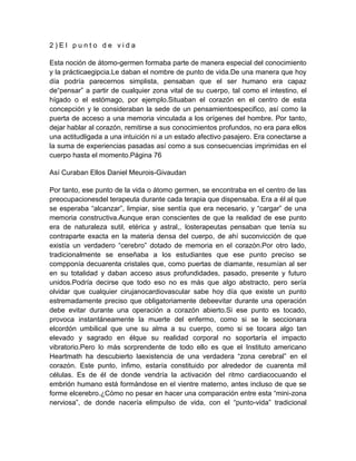 2 ) E l p u n t o d e v i d a
Esta noción de átomo-germen formaba parte de manera especial del conocimiento
y la prácticaegipcia.Le daban el nombre de punto de vida.De una manera que hoy
día podría parecernos simplista, pensaban que el ser humano era capaz
de“pensar” a partir de cualquier zona vital de su cuerpo, tal como el intestino, el
hígado o el estómago, por ejemplo.Situaban el corazón en el centro de esta
concepción y le consideraban la sede de un pensamientoespecifico, así como la
puerta de acceso a una memoria vinculada a los orígenes del hombre. Por tanto,
dejar hablar al corazón, remitirse a sus conocimientos profundos, no era para ellos
una actitudligada a una intuición ni a un estado afectivo pasajero. Era conectarse a
la suma de experiencias pasadas así como a sus consecuencias imprimidas en el
cuerpo hasta el momento.Página 76
Así Curaban Ellos Daniel Meurois-Givaudan
Por tanto, ese punto de la vida o átomo germen, se encontraba en el centro de las
preocupacionesdel terapeuta durante cada terapia que dispensaba. Era a él al que
se esperaba “alcanzar”, limpiar, sise sentía que era necesario, y “cargar” de una
memoria constructiva.Aunque eran conscientes de que la realidad de ese punto
era de naturaleza sutil, etérica y astral,, losterapeutas pensaban que tenía su
contraparte exacta en la materia densa del cuerpo, de ahí suconvicción de que
existía un verdadero “cerebro” dotado de memoria en el corazón.Por otro lado,
tradicionalmente se enseñaba a los estudiantes que ese punto preciso se
compponía decuarenta cristales que, como puertas de diamante, resumían al ser
en su totalidad y daban acceso asus profundidades, pasado, presente y futuro
unidos.Podría decirse que todo eso no es más que algo abstracto, pero sería
olvidar que cualquier cirujanocardiovascular sabe hoy día que existe un punto
estremadamente preciso que obligatoriamente debeevitar durante una operación
debe evitar durante una operación a corazón abierto.Si ese punto es tocado,
provoca instantáneamente la muerte del enfermo, como si se le seccionara
elcordón umbilical que une su alma a su cuerpo, como si se tocara algo tan
elevado y sagrado en élque su realidad corporal no soportaría el impacto
vibratorio.Pero lo más sorprendente de todo ello es que el Instituto americano
Heartmath ha descubierto laexistencia de una verdadera “zona cerebral” en el
corazón. Este punto, ínfimo, estaría constituido por alrededor de cuarenta mil
células. Es de él de donde vendría la activación del ritmo cardiacocuando el
embrión humano está formándose en el vientre materno, antes incluso de que se
forme elcerebro.¿Cómo no pesar en hacer una comparación entre esta “mini-zona
nerviosa”, de donde nacería elimpulso de vida, con el “punto-vida” tradicional
 
