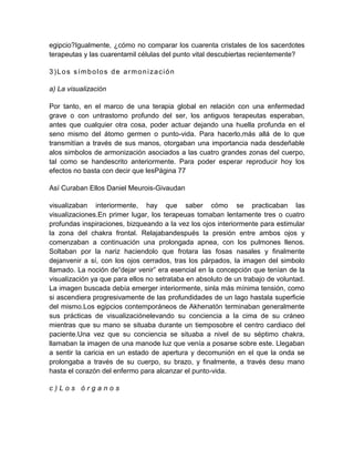egipcio?Igualmente, ¿cómo no comparar los cuarenta cristales de los sacerdotes
terapeutas y las cuarentamil células del punto vital descubiertas recientemente?
3)Los símbolos de armonización
a) La visualización
Por tanto, en el marco de una terapia global en relación con una enfermedad
grave o con untrastorno profundo del ser, los antiguos terapeutas esperaban,
antes que cualquier otra cosa, poder actuar dejando una huella profunda en el
seno mismo del átomo germen o punto-vida. Para hacerlo,más allá de lo que
transmitían a través de sus manos, otorgaban una importancia nada desdeñable
alos simbolos de armonización asociados a las cuatro grandes zonas del cuerpo,
tal como se handescrito anteriormente. Para poder esperar reproducir hoy los
efectos no basta con decir que lesPágina 77
Así Curaban Ellos Daniel Meurois-Givaudan
visualizaban interiormente, hay que saber cómo se practicaban las
visualizaciones.En primer lugar, los terapeuas tomaban lentamente tres o cuatro
profundas inspiraciones, bizqueando a la vez los ojos interiormente para estimular
la zona del chakra frontal. Relajabandespués la presión entre ambos ojos y
comenzaban a continuación una prolongada apnea, con los pulmones llenos.
Soltaban por la nariz haciendolo que frotara las fosas nasales y finalmente
dejanvenir a sí, con los ojos cerrados, tras los párpados, la imagen del simbolo
llamado. La noción de“dejar venir” era esencial en la concepción que tenían de la
visualización ya que para ellos no setrataba en absoluto de un trabajo de voluntad.
La imagen buscada debía emerger interiormente, sinla más mínima tensión, como
si ascendiera progresivamente de las profundidades de un lago hastala superficie
del mismo.Los egipcios contemporáneos de Akhenatón terminaban generalmente
sus prácticas de visualizaciónelevando su conciencia a la cima de su cráneo
mientras que su mano se situaba durante un tiemposobre el centro cardiaco del
paciente.Una vez que su conciencia se situaba a nivel de su séptimo chakra,
llamaban la imagen de una manode luz que venía a posarse sobre este. Llegaban
a sentir la caricia en un estado de apertura y decomunión en el que la onda se
prolongaba a través de su cuerpo, su brazo, y finalmente, a través desu mano
hasta el corazón del enfermo para alcanzar el punto-vida.
c ) L o s ó r g a n o s
 