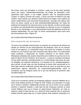 Del mismo modo que asociaban un símbolo a cada una de las cuatro grandes
zonas del cuerpo, lossacerdotes-terapeutas del Egipto de Akhenatón unían
igualmente cada órgano a una imagen quetenía valor de arquetipo.Cuando
curaban un órgano concreto del cuerpo, y fuera cual fuera el trastorno que este
sufriera, noera extraño que utilizaran interiormente esa imagen como palanca de
acción suplementaria para lacuración.Personalmente, aconsejo solo aplicar esta
forma de actuar cuando ya se esté perfectamentefamilizarizado con todas las
prácticas de imposición de manos tal como se han descrito, es decir,cuando estas
se realicen con toda fluidez.Esta recomendación es esencial, ya que no respetarla
llevaría a una sobrecarga o a una saturacióndel mental del terapeuta durante las
terapias dispensadas. Por otro lado, la misma recomendación yase hacía hace
tres mil quinientos años...Página 78
Así Curaban Ellos Daniel Meurois-Givaudan
4 ) L a e v o l u c i ó n d e c o n c i e n c i a
Tal como lo he señalado anteriormente, la evolución de conciencia del enfermo se
situaba en elcentro de las preocupaciones del terapeuta, tanto en los esenios
como en los egipcios. La curacióndel cuerpo solo podía ser completa si el alma
entraba en una mutación que fuera necesaria para ella,es decir, si la enfermedad
había purificado y desbrozado de manera suficiente al ser desde dentro.
Elterapeuta empleaba toda ocasión disponible para modificar lo que hoy día se ha
dado en llamar el“nivel vibratorio” de la persona... si esta se mostraba consciente
de que debía operarse unametamorfosis en sí misma.Desde este punto de vista,
se otorgaba una especial importancia a la limpieza de los canalesenergéticos,
para permitir circular cada vez más libremente la fuerza vital concentrada en la
base dela columna vertebral.Si abordo este tema de nuevo en este libro es para
proporcionar algunos elementos de comprensiónsuplementarios sobre la
concepción que los Antiguos tenían de lo que hoy llamamos la ascensión dela
Kundalini.Página 79
Así Curaban Ellos Daniel Meurois-Givaudan
Como en la concepción oriental, los terapeutas egipcios y esenios hablaban de un
triple canal sutilque permitía al “Fuego de Vida” realizar una ascensión a lo largo
de la columna vertebral. Hablabandel principio que era la fusión de los canales
derecho e izquierdo situados a cada lado del eje dorsal,que permitía al canal
central dilatarse para que la Fuerza se desenroscara totalmente, con toda su
potencia, desde la base del ser a su vértice.El canal izquierdo (Ida en sánscrito)
estaba recorrido según ellos por un soplo (apana). Este soploera comparado a la
 