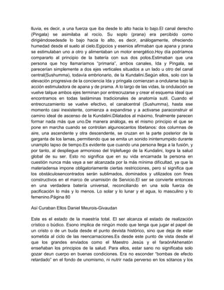 lluvia, es decir, a una fuerza que iba desde lo alto hacia lo bajo.El canal derecho
(Pingala) se asimilaba al rocío. Su soplo (prana) era percibido como
dirigiéndosedesde lo bajo hacia lo alto, es decir, análogamente, ofreciendo
humedad desde el suelo al cielo.Egipcios y esenios afirmaban que apana y prana
se estimulaban uno a otro y alimentaban un motor energético.Hoy día podríamos
compararlo al principio de la batería con sus dos polos.Estimaban que una
persona que hoy llamaríamos “primaria”, ambos canales, Ida y Pingala, se
parecerían simplemente a dos ejes verticales situados a un lado u otro del canal
central(Sushumma), todavía embrionario, de la Kundalini.Según ellos, solo con la
elevación progresiva de la conciencia Ida y pringala comienzan a ondularse bajo la
acción estimuladora de apana y de prama. A lo largo de las vidas, la ondulación se
vuelve talque ambos ejes terminan por entrecruzarse y crear el esquema ideal que
encontramos en todas lasláminas tradicionales de anatomía sutil. Cuando el
entrecruzamiento se vuelve efectivo, el canalcentral (Sushumma), hasta ese
momento casi inexistente, comienza a expandirse y a activarse paraconstruir el
camino ideal de ascenso de la Kundalini.Dilatados al máximo, finalmente parecen
formar nada más que uno.De manera análoga, es el mismo principio el que se
pone en marcha cuando se controlan algunoscantos tibetanos: dos columnas de
aire, una ascendente y otra descendente, se cruzan en la parte posterior de la
garganta de los lamas, permitiendo que se emita un sonido ininterrumpido durante
unamplio lapso de tiempo.Es evidente que cuando una persona llega a la fusión, y
por tanto, al despliegue armonioso del triplefuego de la Kundalini, logra la salud
global de su ser. Esto no significa que en su vida encarnada la persona en
cuestión nunca más vaya a ser alcanzada por la más mínima dificultad, ya que la
materiadensa impone obligatoriamente ciertas restricciones, pero sí significa que
los obstáculosencontrados serán sublimados, dominados y utilizados con fines
constructivos en el marco de unamisión de Servicio.El ser se convierte entonces
en una verdadera batería universal, reconciliando en una sola fuerza de
pacificación lo más y lo menos. Lo solar y lo lunar y el agua, lo masculino y lo
femenino.Página 80
Así Curaban Ellos Daniel Meurois-Givaudan
Este es el estado de la maestría total. El ser alcanza el estado de realización
crístico o búdico. Esono implica de ningún modo que tenga que jugar el papel de
un cristo o de un buda desde el punto devista histórico, sino que deja de estar
sometida al ciclo de las reencarnaciones.Es desde este punto de vista desde el
que los grandes enviados como el Maestro Jesús y el faraónAkhenatón
enseñaban los principios de la salud. Para ellos, estar sano no significaba solo
gozar deun cuerpo en buenas condiciones. Era no esconder “bombas de efecto
retardado” en el fondo de unomismo, ni nutrir nada perverso en los sótanos y los
 