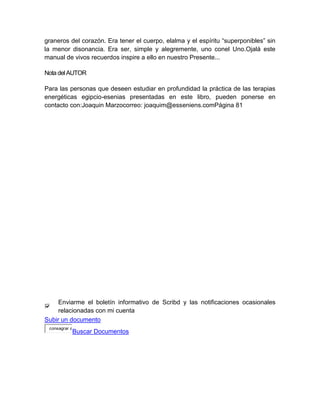 graneros del corazón. Era tener el cuerpo, elalma y el espíritu “superponibles” sin
la menor disonancia. Era ser, simple y alegremente, uno conel Uno.Ojalá este
manual de vivos recuerdos inspire a ello en nuestro Presente...
Nota delAUTOR
Para las personas que deseen estudiar en profundidad la práctica de las terapias
energéticas egipcio-esenias presentadas en este libro, pueden ponerse en
contacto con:Joaquin Marzocorreo: joaquim@esseniens.comPágina 81
Enviarme el boletín informativo de Scribd y las notificaciones ocasionales
relacionadas con mi cuenta
Subir un documento
consagrar a
Buscar Documentos
 