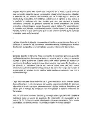 Repetid después estas tres vueltas con una pluma en la mano. Con la ayuda de
esta pluma iréis trazando signos. Los egipcios, e igualmente los esenios, utilizaban
el signo de la cruz ansada, hoy llamada cruz de la vida egipcia, símbolo de
fecundidad y de equilibrio. Sin embargo, podéis hacer el signo de la cruz cristica si
lo preferís, o cualquier otro alto símbolo que sea más cercano a vuestra
sensibilidad personal. El principio consiste en hacer descender una huella
energética en la contraparte etérica de vuestra sala de trabajo. Por su constitución,
la pluma ha sido siempre considerada como un potente captador de energía sutil.
Por ello, lo ideal es que utilicéis una que sea de un buen tamaño. (Una pluma de
oca puede servir perfectamente)
–
La fase siguiente de vuestra consagración consiste en encender una llama en el
centro de la habitación. En otro tiempo, se encendía la de una lámpara de aceite o
de alcanfor, aunque hoy se preferirá la de una vela, más sencilla de manejar.
–
Sentaros delante de la llama. Tras un instante de recentraje personal, pasaréis
rápidamente vuestras dos manos abiertas por encima, y con el mismo movimiento,
rozaréis la parte superior de vuestra cabeza con ambas palmas. Se trata de un
movimiento de delante hacia atrás que debe repetirse tres veces. Su función es la
de purificar la naturaleza etérica de vuestra propia aura por una puesta
enresonancia vibratoria con la contraparte sutil del elemento Fuego. No veáis en él
simplemente un símbolo bonito, realizar estos gestos en comunión real con el
espíritu del Fuego.
–
Llega ahora la fase de la oración o de la gran invocación. Aquí también debéis
dejaros llevar por vuestro corazón y por vuestra propia sensibilidad. Os aconsejo
vivamente el himno que sigue, yaque reviste un carácter universal. Este himno fue
creado por el colegio de terapeutas que trabajabaen el entorno inmediato de
Akhenatón.
“Oh Tú, Sol de lo Increado, Bendice y consagra este lugar No como un lugar de
poder,Sino como un punto de equilibrio, De reparación, de consolación y de
justicia.Oh Tú, Sol de lo Increado, Habita este cuerpo y este corazón, Estas manos
y esta boca No como tus meros servidoresSino como tu templo perfecto”
–
 