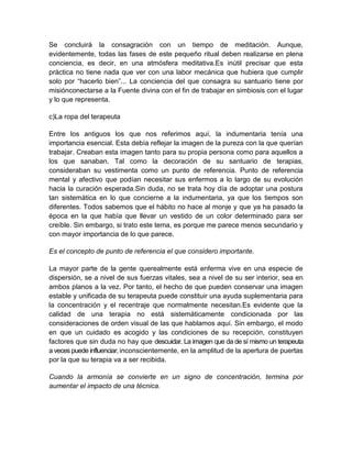 Se concluirá la consagración con un tiempo de meditación. Aunque,
evidentemente, todas las fases de este pequeño ritual deben realizarse en plena
conciencia, es decir, en una atmósfera meditativa.Es inútil precisar que esta
práctica no tiene nada que ver con una labor mecánica que hubiera que cumplir
solo por “hacerlo bien”... La conciencia del que consagra su santuario tiene por
misiónconectarse a la Fuente divina con el fin de trabajar en simbiosis con el lugar
y lo que representa.
c)La ropa del terapeuta
Entre los antiguos los que nos referimos aquí, la indumentaria tenía una
importancia esencial. Esta debía reflejar la imagen de la pureza con la que querían
trabajar. Creaban esta imagen tanto para su propia persona como para aquellos a
los que sanaban. Tal como la decoración de su santuario de terapias,
consideraban su vestimenta como un punto de referencia. Punto de referencia
mental y afectivo que podían necesitar sus enfermos a lo largo de su evolución
hacia la curación esperada.Sin duda, no se trata hoy día de adoptar una postura
tan sistemática en lo que concierne a la indumentaria, ya que los tiempos son
diferentes. Todos sabemos que el hábito no hace al monje y que ya ha pasado la
época en la que había que llevar un vestido de un color determinado para ser
creíble. Sin embargo, si trato este tema, es porque me parece menos secundario y
con mayor importancia de lo que parece.
Es el concepto de punto de referencia el que considero importante.
La mayor parte de la gente querealmente está enferma vive en una especie de
dispersión, se a nivel de sus fuerzas vitales, sea a nivel de su ser interior, sea en
ambos planos a la vez. Por tanto, el hecho de que pueden conservar una imagen
estable y unificada de su terapeuta puede constituir una ayuda suplementaria para
la concentración y el recentraje que normalmente necesitan.Es evidente que la
calidad de una terapia no está sistemáticamente condicionada por las
consideraciones de orden visual de las que hablamos aquí. Sin embargo, el modo
en que un cuidado es acogido y las condiciones de su recepción, constituyen
factores que sin duda no hay que descuidar. La imagen que da de sí mismo un terapeuta
a veces puede influenciar,inconscientemente, en la amplitud de la apertura de puertas
por la que su terapia va a ser recibida.
Cuando la armonía se convierte en un signo de concentración, termina por
aumentar el impacto de una técnica.
 