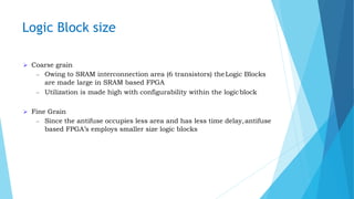 Logic Block size
 Coarse grain
– Owing to SRAM interconnection area (6 transistors) theLogic Blocks
are made large in SRAM based FPGA
– Utilization is made high with configurability within the logicblock
 Fine Grain
– Since the antifuse occupies less area and has less time delay,antifuse
based FPGA’s employs smaller size logic blocks
 