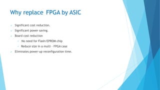 Why replace FPGA by ASIC
 Significant cost reduction.
 Significant power saving.
 Board cost reduction
 No need for Flash/EPROM chip
 Reduce size in a multi – FPGA case
 Eliminates power-up reconfiguration time.
 