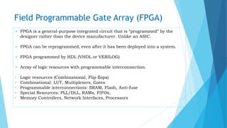 Field Programmable Gate Array (FPGA)
 FPGA is a general-purpose integrated circuit that is “programmed” by the
designer rather than the device manufacturer. Unlike an ASIC.
 FPGA can be reprogrammed, even after it has been deployed into a system.
 FPGA programmed by HDL (VHDL or VERILOG)
 Array of logic resources with programmable interconnection.
• Logic resources (Combinational, Flip flops)
• Combinational: LUT, Multiplexers, Gates
• Programmable interconnections: SRAM, Flash, Anti-fuse
• Special Resources: PLL/DLL, RAMs, FIFOs,
• Memory Controllers, Network Interfaces, Processors
 