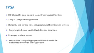 FPGA
 I/O Blocks (Tri-state output / Input, Synchronizing Flip-flops)
 Array of Configurable Logic Blocks
 Horizontal and Vertical wires with programmable switches in between
 Single length, Double length, Quad, Hex and Long lines
 Resources available to user
 Resources for configuring programmable switches in the
interconnect structures and Logic blocks
 