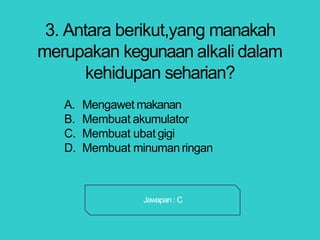 3. Antara berikut,yang manakah
merupakan kegunaan alkali dalam
kehidupan seharian?
A. Mengawet makanan
B. Membuat akumulator
C. Membuat ubat gigi
D. Membuat minuman ringan
Jawapan : C
 
