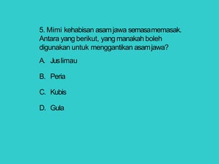 5. Mimi kehabisan asamjawa semasamemasak.
Antara yang berikut, yang manakah boleh
digunakan untuk menggantikan asamjawa?
A. Juslimau
B. Peria
C. Kubis
D. Gula
 