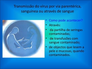 Transmissão do vírus por via parentérica, sanguínea ou através de sangue Como pode acontecer? Através: da partilha de seringas contaminadas; de transfusões com sangue contaminado; de objectos que lesem a pele e mucosas, quando contaminados. 