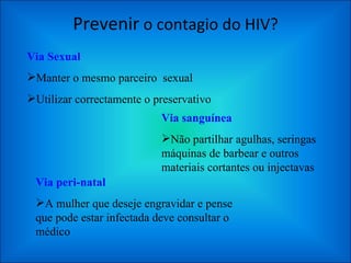 Prevenir  o contagio do HIV? Via Sexual Manter o mesmo parceiro  sexual Utilizar correctamente o preservativo Via sanguínea Não partilhar agulhas, seringas máquinas de barbear e outros materiais cortantes ou injectavas  Via peri-natal A mulher que deseje engravidar e pense que pode estar infectada deve consultar o médico  
