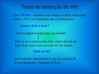 Teste de detecção do HIV Teste  ELISA  – mostra se no sangue existem anticorpos contra o HIV (os resultados são confidenciais) Como é feito o teste? Tira-se algum sangue para ser testado Para se ter a certeza absoluta o teste deverá ser feito duas vezes num período de três meses. Onde se faz? Em hospitais, laboratórios e /ou nos centros de aconselhamento e detecção (CATs) 