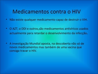 Medicamentos contra o HIV Não existe qualquer medicamento capaz de destruir o VIH. O AZT, o DDI e outros,são medicamentos antivíricos usados actualmente para retardar o desenvolvimento da infecção . A investigação Mundial aposta, na descoberta não só de novos medicamentos mas também de uma vacina que consiga travar o HIV. 