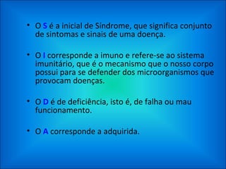 O  S  é a inicial de Síndrome, que significa conjunto de sintomas e sinais de uma doença. O  I  corresponde a imuno e refere-se ao sistema imunitário, que é o mecanismo que o nosso corpo possui para se defender dos microorganismos que provocam doenças.  O  D  é de deficiência, isto é, de falha ou mau funcionamento. O  A  corresponde a adquirida. 