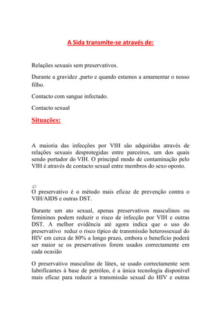 A Sida transmite-se através de:


Relações sexuais sem preservativos.
Durante a gravidez ,parto e quando estamos a amamentar o nosso
filho.
Contacto com sangue infectado.
Contacto sexual

Situações:


A maioria das infecções por VIH são adquiridas através de
relações sexuais desprotegidas entre parceiros, um dos quais
sendo portador do VIH. O principal modo de contaminação pelo
VIH é através de contacto sexual entre membros do sexo oposto.



O preservativo é o método mais eficaz de prevenção contra o
VIH/AIDS e outras DST.

Durante um ato sexual, apenas preservativos masculinos ou
femininos podem reduzir o risco de infecção por VIH e outras
DST. A melhor evidência até agora indica que o uso do
preservativo reduz o risco típico de transmissão heterossexual do
HIV em cerca de 80% a longo prazo, embora o benefício poderá
ser maior se os preservativos forem usados correctamente em
cada ocasião

O preservativo masculino de látex, se usado correctamente sem
lubrificantes à base de petróleo, é a única tecnologia disponível
mais eficaz para reduzir a transmissão sexual do HIV e outras
 