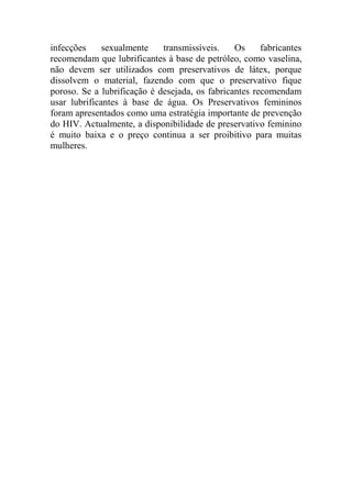 infecções     sexualmente    transmissíveis.    Os     fabricantes
recomendam que lubrificantes à base de petróleo, como vaselina,
não devem ser utilizados com preservativos de látex, porque
dissolvem o material, fazendo com que o preservativo fique
poroso. Se a lubrificação é desejada, os fabricantes recomendam
usar lubrificantes à base de água. Os Preservativos femininos
foram apresentados como uma estratégia importante de prevenção
do HIV. Actualmente, a disponibilidade de preservativo feminino
é muito baixa e o preço continua a ser proibitivo para muitas
mulheres.
 