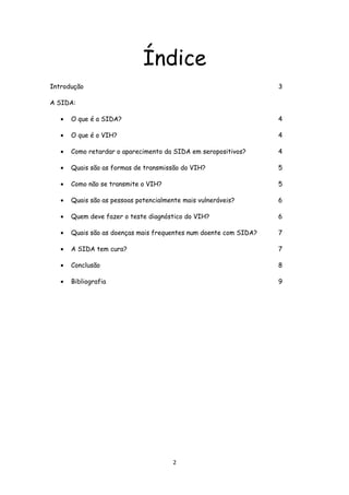 Índice
Introdução                                                         3

A SIDA:

   •   O que é a SIDA?                                             4

   •   O que é o VIH?                                              4

   •   Como retardar o aparecimento da SIDA em seropositivos?      4

   •   Quais são as formas de transmissão do VIH?                  5

   •   Como não se transmite o VIH?                                5

   •   Quais são as pessoas potencialmente mais vulneráveis?       6

   •   Quem deve fazer o teste diagnóstico do VIH?                 6

   •   Quais são as doenças mais frequentes num doente com SIDA?   7

   •   A SIDA tem cura?                                            7

   •   Conclusão                                                   8

   •   Bibliografia                                                9




                                        2
 