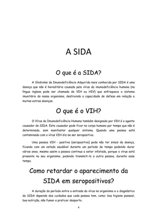 A SIDA

                          O que é a SIDA?
         A Síndrome da Imunodeficiência Adquirida mais conhecida por SIDA é uma
doença que não é hereditária causada pelo vírus da imunodeficiência humana (na
língua inglesa pode ser chamada de VIH ou HIV) que enfraquece o sistema
imunitário do nosso organismo, destruindo a capacidade de defesa em relação a
muitas outras doenças.


                          O que é o VIH?
         O Vírus da Imunodeficiência Humana também designado por VIH é o agente
causador da SIDA. Este causador pode ficar no corpo humano por tempo que não é
determinado, sem manifestar qualquer sintoma. Quando uma pessoa está
contaminada com o vírus VIH diz-se ser seropositiva.

         Uma pessoa VIH - positiva (seropositiva) pode não ter sinais da doença,
ficando com um estado saudável durante um período de tempo podendo durar
vários anos, mesmo assim a pessoa continua a estar infetada, porque o vírus está
presente no seu organismo, podendo transmiti-lo a outra pessoa, durante esse
tempo.


     Como retardar o aparecimento da
                SIDA em seropositivos?
         A duração do período entre a entrada do vírus no organismo e o diagnóstico
da SIDA depende dos cuidados que cada pessoa tem, como: boa higiene pessoal,
boa nutrição, não fumar e praticar desporto.

                                          4
 