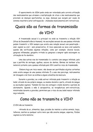 O aparecimento da SIDA pode ainda ser retardado pela correta utilização
dos medicamentos que atrasam a multiplicação do vírus e dos medicamentos que
previnem as doenças oportunistas, ou seja, doenças que surgem por causa do
sistema imunitário estar enfraquecido - chamados medicamentos anti-retrovíricos.


  Quais são as formas de transmissão
                                do VIH?
       A transmissão sexual é a principal via onde se transmite a infeção VIH
(Vírus da Imunodeficiência Humana). As secreções sexuais de uma pessoa infetada
podem transmitir o VIH sempre que exista uma relação sexual com penetração –
anal, vaginal ou oral – sem preservativo. O risco associado ao sexo oral aumenta
quando são verificadas algumas infeções, como por exemplo: úlceras bocais,
gengivas inflamadas, garganta irritada ou gengivas a sangrar após escovagem ou
utilização do fio dentário.

       Uma das outras vias de transmissão é o contato com sangue infetado, pelo
que a partilha de seringas, agulhas, escova de dentes, lâminas de barbear e/ou
material cortante com a pessoa infetada pelo VIH constitui risco de transmissão.

        Embora haja um risco menor, não devem ser partilhados objetos cortantes
onde exista sangue de uma pessoa infetada. É o caso dos piercings, instrumentos
de tatuagem e de furar as orelhas e alguns utensílios de manicura.

       Durante a gravidez, se a mãe estiver infetada pode transmitir a infeção ao
bebé, através do seu próprio sangue, ou mesmo durante o parto, através do sangue
ou secreções vaginais. Também há risco de contagiar o bebé durante o período de
aleitamento. Quando a mãe é seropositiva, as terapêuticas anti-retrovíricas,
ministradas durante a gravidez, permitem que o risco do seu bebé nascer infetado
seja reduzido.


        Como não se transmite o VIH?
O VIH não se transmite:

       •Através do ar, alimentos, água, picadas de insetos e outros animais, louça,
talheres, sanitas ou qualquer outro meio que não envolva sangue, esperma, fluídos
vaginais ou leite materno;



                                         5
 