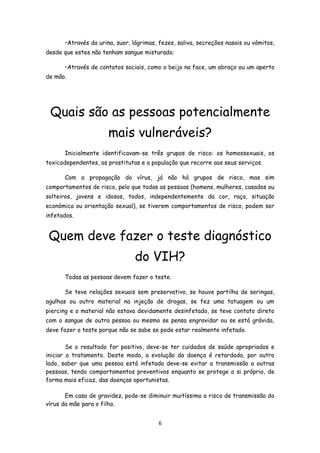 •Através da urina, suor, lágrimas, fezes, saliva, secreções nasais ou vómitos,
desde que estes não tenham sangue misturado;

      •Através de contatos sociais, como o beijo na face, um abraço ou um aperto
de mão.




 Quais são as pessoas potencialmente
                      mais vulneráveis?
      Inicialmente identificavam-se três grupos de risco: os homossexuais, os
toxicodependentes, as prostitutas e a população que recorre aos seus serviços.

      Com a propagação do vírus, já não há grupos de risco, mas sim
comportamentos de risco, pelo que todas as pessoas (homens, mulheres, casados ou
solteiros, jovens e idosos, todos, independentemente da cor, raça, situação
económica ou orientação sexual), se tiverem comportamentos de risco, podem ser
infetados.


 Quem deve fazer o teste diagnóstico
                                do VIH?
      Todas as pessoas devem fazer o teste.

      Se teve relações sexuais sem preservativo, se houve partilha de seringas,
agulhas ou outro material na injeção de drogas, se fez uma tatuagem ou um
piercing e o material não estava devidamente desinfetado, se teve contato direto
com o sangue de outra pessoa ou mesmo se pensa engravidar ou se está grávida,
deve fazer o teste porque não se sabe se pode estar realmente infetado.

        Se o resultado for positivo, deve-se ter cuidados de saúde apropriados e
iniciar o tratamento. Deste modo, a evolução da doença é retardada, por outro
lado, saber que uma pessoa está infetada deve-se evitar a transmissão a outras
pessoas, tendo comportamentos preventivos enquanto se protege a si próprio, de
forma mais eficaz, das doenças oportunistas.

       Em caso de gravidez, pode-se diminuir muitíssimo o risco de transmissão do
vírus da mãe para o filho.


                                        6
 