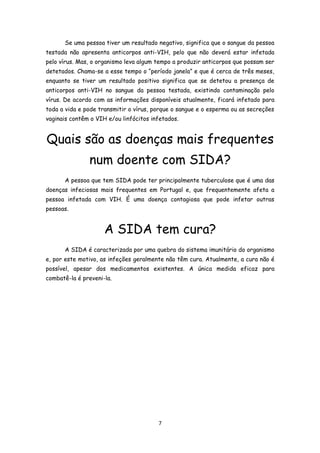 Se uma pessoa tiver um resultado negativo, significa que o sangue da pessoa
testada não apresenta anticorpos anti-VIH, pelo que não deverá estar infetada
pelo vírus. Mas, o organismo leva algum tempo a produzir anticorpos que possam ser
detetados. Chama-se a esse tempo o “período janela” e que é cerca de três meses,
enquanto se tiver um resultado positivo significa que se detetou a presença de
anticorpos anti-VIH no sangue da pessoa testada, existindo contaminação pelo
vírus. De acordo com as informações disponíveis atualmente, ficará infetado para
toda a vida e pode transmitir o vírus, porque o sangue e o esperma ou as secreções
vaginais contêm o VIH e/ou linfócitos infetados.


Quais são as doenças mais frequentes
               num doente com SIDA?
      A pessoa que tem SIDA pode ter principalmente tuberculose que é uma das
doenças infeciosas mais frequentes em Portugal e, que frequentemente afeta a
pessoa infetada com VIH. É uma doença contagiosa que pode infetar outras
pessoas.


                     A SIDA tem cura?
      A SIDA é caracterizada por uma quebra do sistema imunitário do organismo
e, por este motivo, as infeções geralmente não têm cura. Atualmente, a cura não é
possível, apesar dos medicamentos existentes. A única medida eficaz para
combatê-la é preveni-la.




                                        7
 
