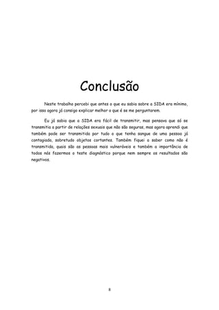 Conclusão
      Neste trabalho percebi que antes o que eu sabia sobre a SIDA era mínimo,
por isso agora já consigo explicar melhor o que é se me perguntarem.

      Eu já sabia que a SIDA era fácil de transmitir, mas pensava que só se
transmitia a partir de relações sexuais que não são seguras, mas agora aprendi que
também pode ser transmitida por tudo o que tenha sangue de uma pessoa já
contagiada, sobretudo objetos cortantes. Também fiquei a saber como não é
transmitida, quais são as pessoas mais vulneráveis e também a importância de
todos nós fazermos o teste diagnóstico porque nem sempre os resultados são
negativos.




                                        8
 