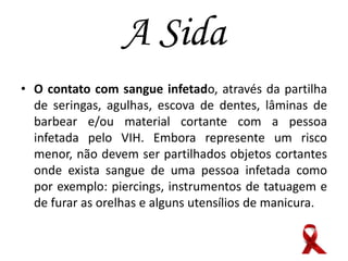 A Sida
• O contato com sangue infetado, através da partilha
de seringas, agulhas, escova de dentes, lâminas de
barbear e/ou material cortante com a pessoa
infetada pelo VIH. Embora represente um risco
menor, não devem ser partilhados objetos cortantes
onde exista sangue de uma pessoa infetada como
por exemplo: piercings, instrumentos de tatuagem e
de furar as orelhas e alguns utensílios de manicura.

 