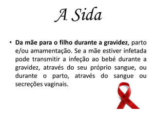A Sida
• Da mãe para o filho durante a gravidez, parto
e/ou amamentação. Se a mãe estiver infetada
pode transmitir a infeção ao bebé durante a
gravidez, através do seu próprio sangue, ou
durante o parto, através do sangue ou
secreções vaginais.

 