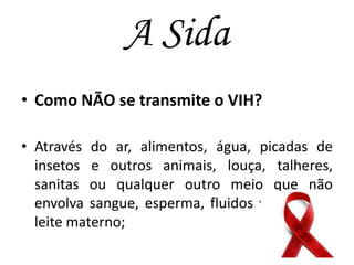 A Sida
• Como NÃO se transmite o VIH?
• Através do ar, alimentos, água, picadas de
insetos e outros animais, louça, talheres,
sanitas ou qualquer outro meio que não
envolva sangue, esperma, fluidos vaginais ou
leite materno;

 