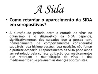A Sida
• Como retardar o aparecimento da SIDA
em seropositivos?
• A duração do período entre a entrada do vírus no
organismo e o diagnóstico da SIDA depende,
significativamente, dos cuidados que a pessoa tem,
nomeadamente de comportamentos considerados
saudáveis: boa higiene pessoal, boa nutrição, não fumar
e praticar desporto. O aparecimento da SIDA pode ainda
ser retardado pela correta utilização dos medicamentos
que retardam a multiplicação do vírus e dos
medicamentos que previnem as doenças oportunistas.

 