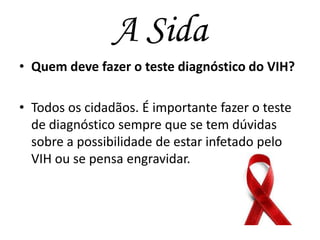 A Sida
• Quem deve fazer o teste diagnóstico do VIH?
• Todos os cidadãos. É importante fazer o teste
de diagnóstico sempre que se tem dúvidas
sobre a possibilidade de estar infetado pelo
VIH ou se pensa engravidar.

 