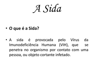 A Sida
• O que é a Sida?
• A sida é provocada pelo Vírus da
Imunodeficiência Humana (VIH), que
se
penetra no organismo por contato com uma
pessoa, ou objeto cortante infetado.

 