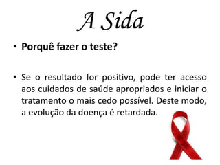 A Sida
• Porquê fazer o teste?
• Se o resultado for positivo, pode ter acesso
aos cuidados de saúde apropriados e iniciar o
tratamento o mais cedo possível. Deste modo,
a evolução da doença é retardada.

 